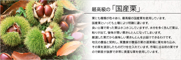 国産栗のみで作り上げている栗きんとんは、契約栗農家さん、農協さんから直接仕入れている栗なので新鮮できれいな栗を使うことができています。